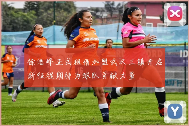 徐浩峰正式租借加盟武汉三镇开启新征程期待为球队贡献力量