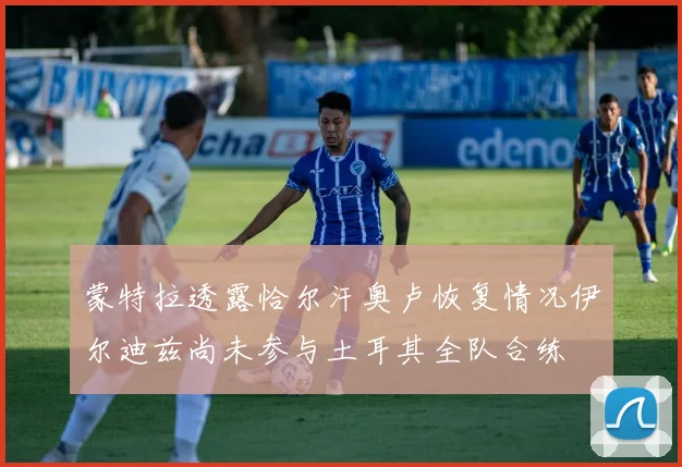 蒙特拉透露恰尔汗奥卢恢复情况伊尔迪兹尚未参与土耳其全队合练