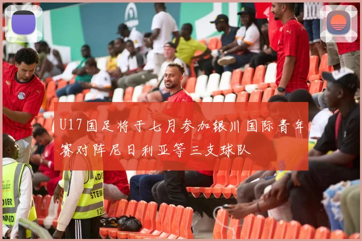 U17国足将于七月参加银川国际青年赛对阵尼日利亚等三支球队