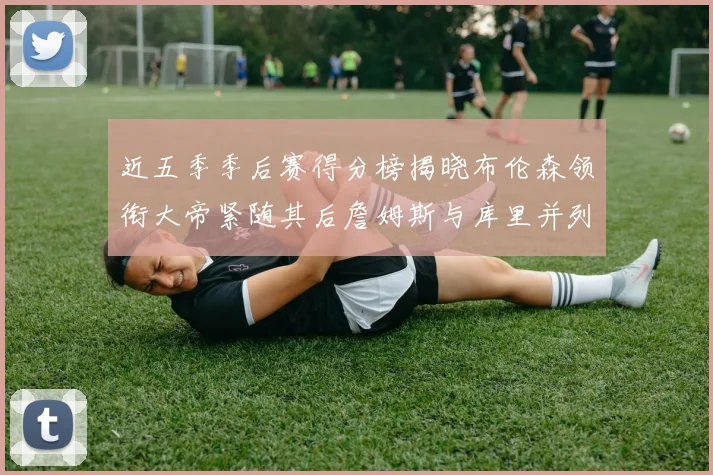 近五季季后赛得分榜揭晓布伦森领衔大帝紧随其后詹姆斯与库里并列第四