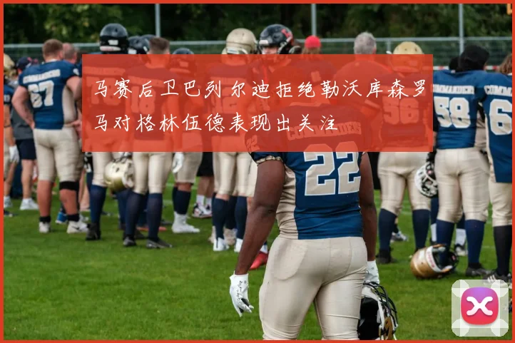 马赛后卫巴列尔迪拒绝勒沃库森罗马对格林伍德表现出关注