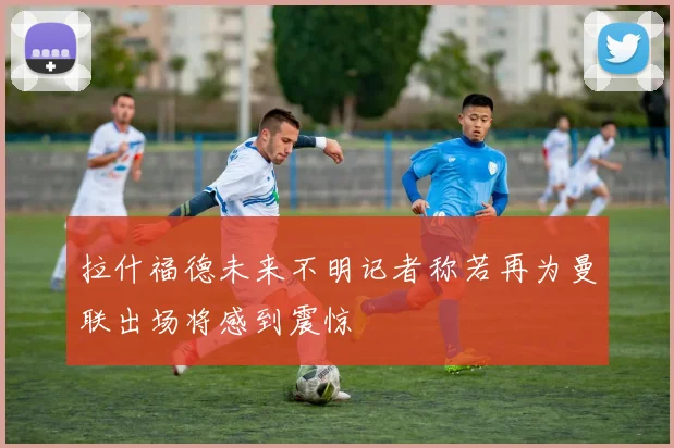 拉什福德未来不明记者称若再为曼联出场将感到震惊