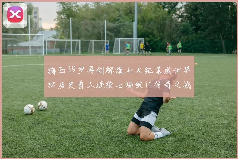 梅西39岁再创辉煌七大纪录成世界杯历史首人连续七场破门传奇之战