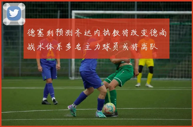 德塞利预测齐达内执教将改变德尚战术体系多名主力球员或将离队