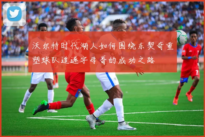 沃尔特时代湖人如何围绕东契奇重塑球队追逐字母哥的成功之路
