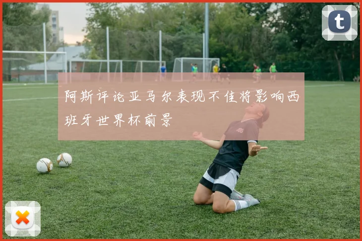 阿斯评论亚马尔表现不佳将影响西班牙世界杯前景