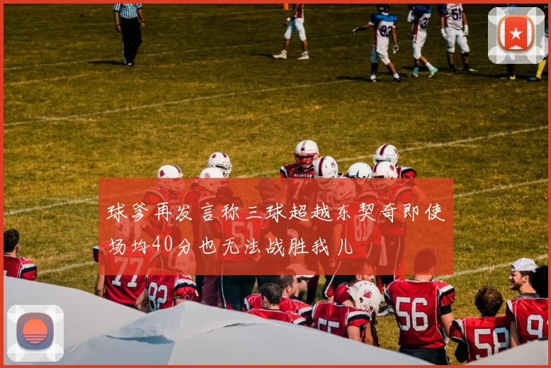 球爹再发言称三球超越东契奇即使场均40分也无法战胜我儿