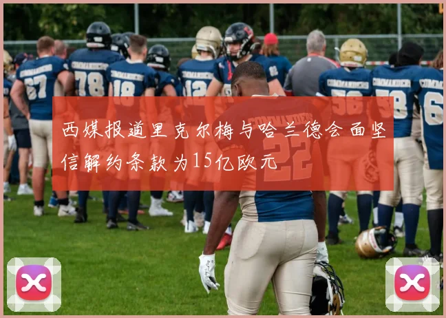 西媒报道里克尔梅与哈兰德会面坚信解约条款为15亿欧元