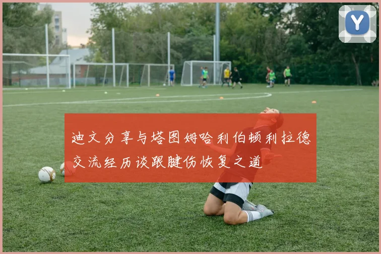 迪文分享与塔图姆哈利伯顿利拉德交流经历谈跟腱伤恢复之道