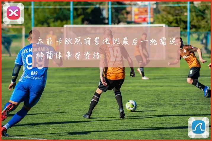 本菲卡欧冠前景堪忧最后一轮需逆转葡体争夺资格