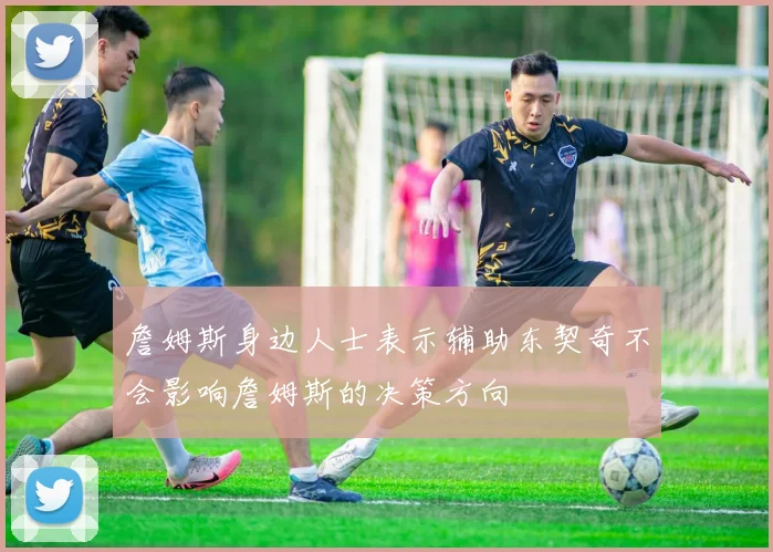 詹姆斯身边人士表示辅助东契奇不会影响詹姆斯的决策方向