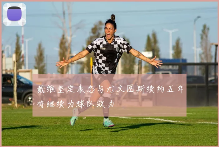 戴维坚定表态与尤文图斯续约五年将继续为球队效力