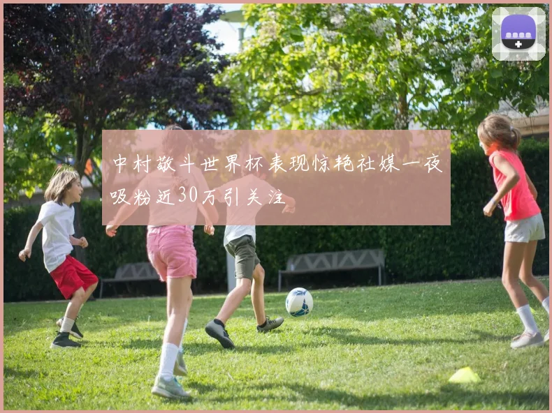 中村敬斗世界杯表现惊艳社媒一夜吸粉近30万引关注