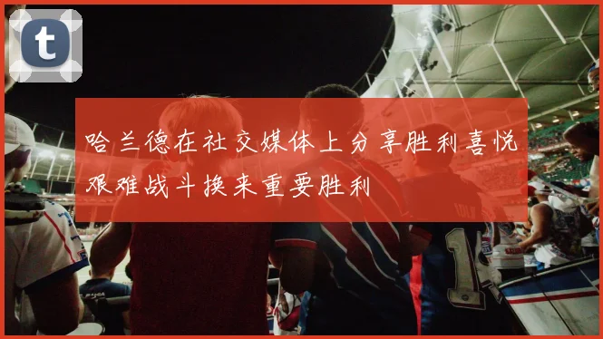哈兰德在社交媒体上分享胜利喜悦艰难战斗换来重要胜利