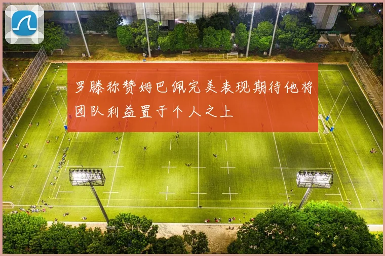 罗滕称赞姆巴佩完美表现期待他将团队利益置于个人之上
