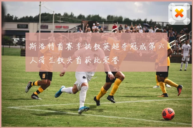 斯洛特首赛季执教英超夺冠成第六人荷兰教头首获此荣誉