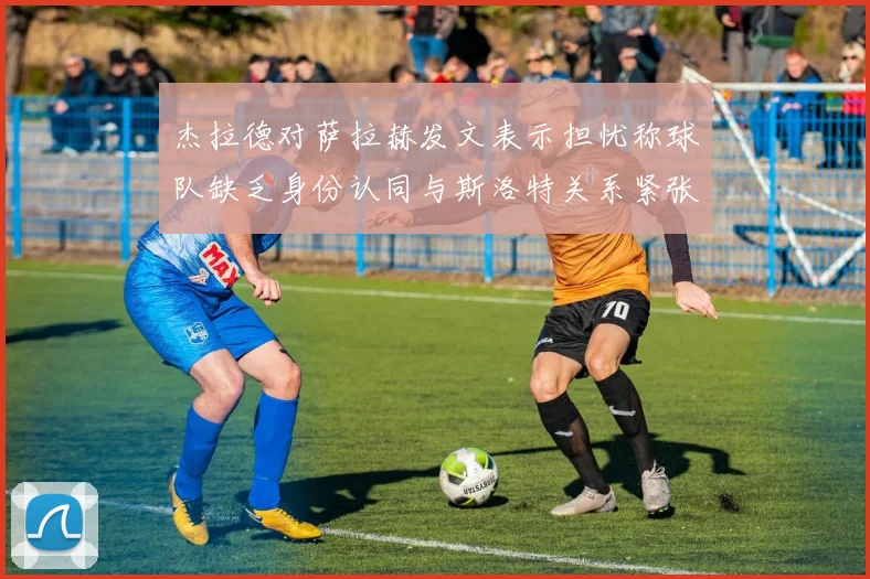 杰拉德对萨拉赫发文表示担忧称球队缺乏身份认同与斯洛特关系紧张