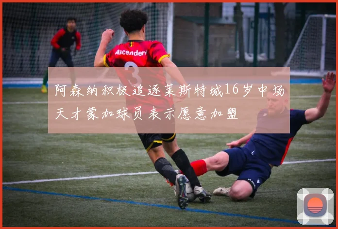 阿森纳积极追逐莱斯特城16岁中场天才蒙加球员表示愿意加盟